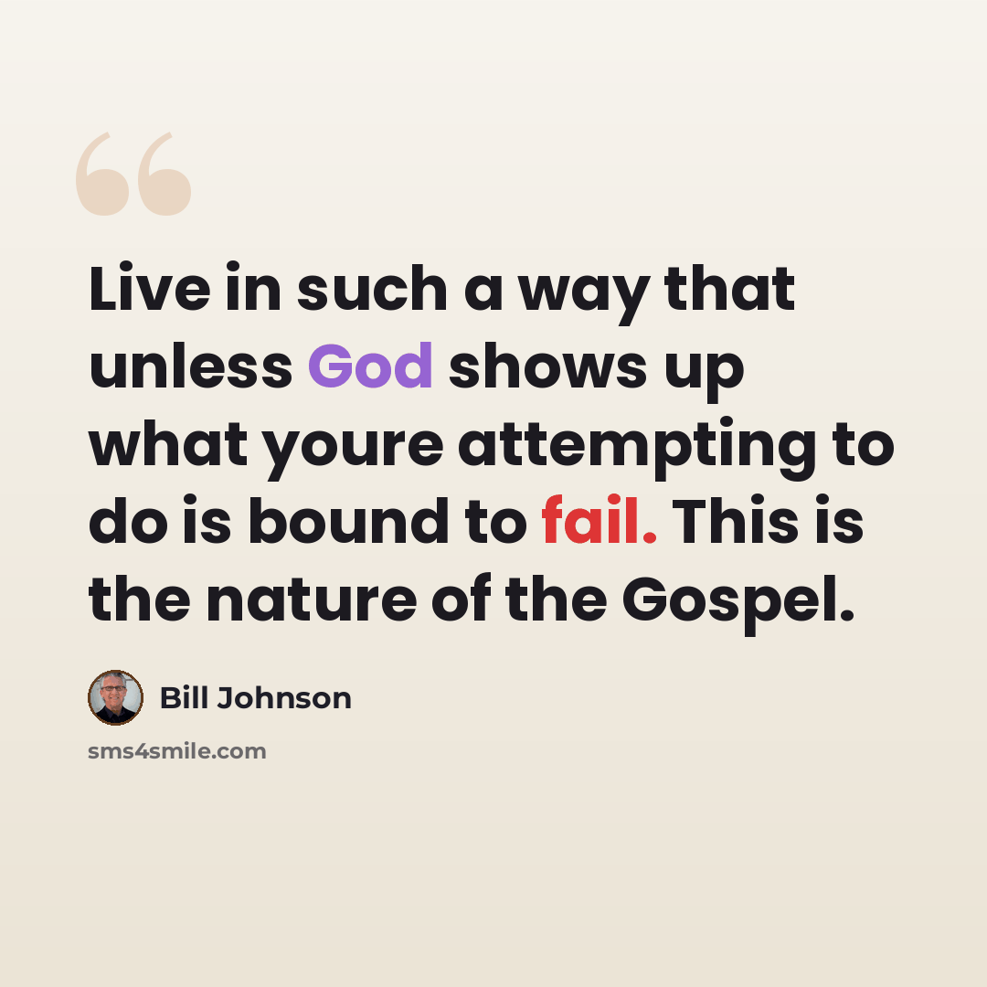 “Live in such a way that unless God shows up what youre attempting to do is bound to fail. This is the nature of the Gospel.” quote by Bill Johnson