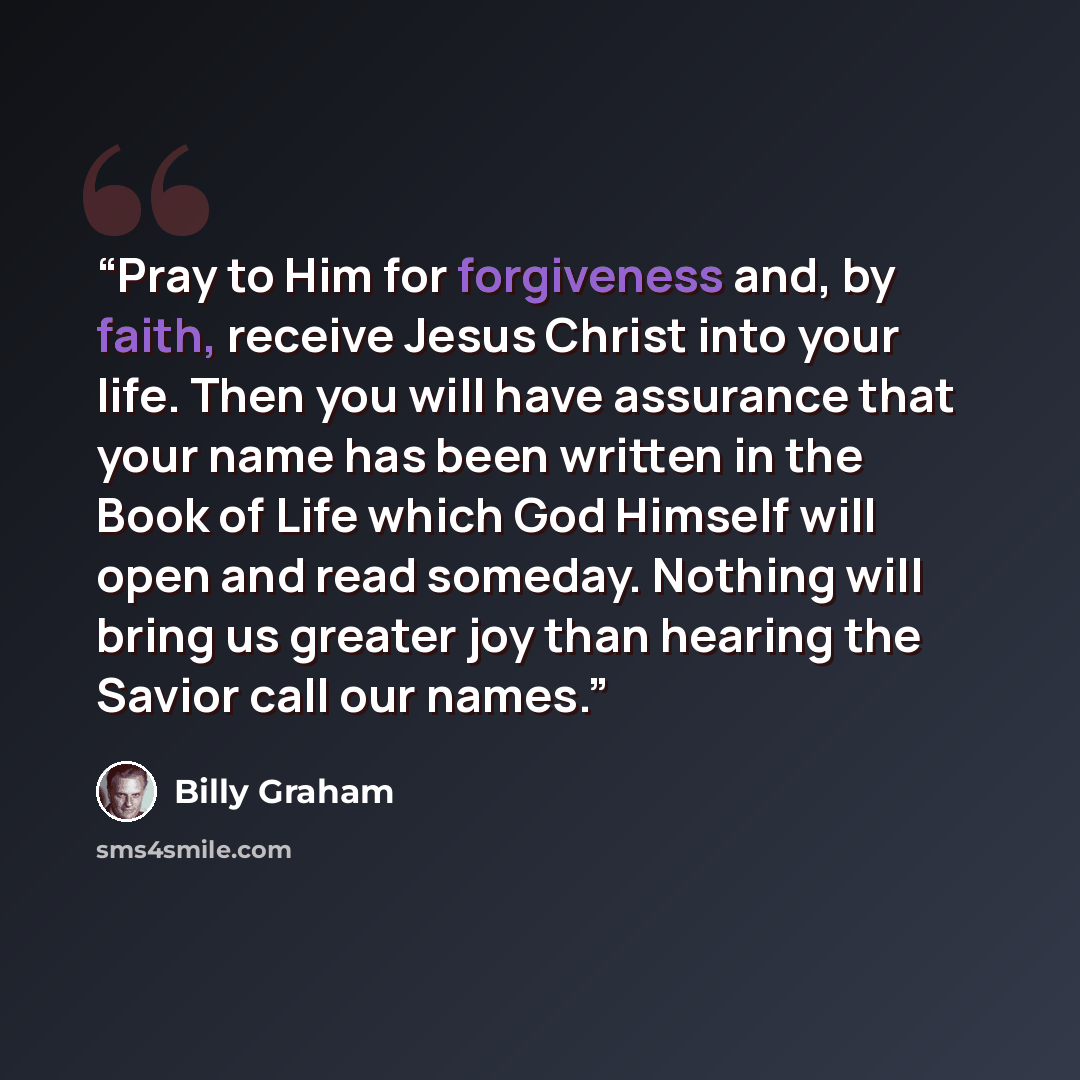 “Pray to Him for forgiveness and, by faith, receive Jesus Christ into your life. Then you will have assurance that your name has been written in the Book of Life which God Himself will open and read someday. Nothing will bring us greater joy than hearing the Savior call our names.” quote by Billy Graham