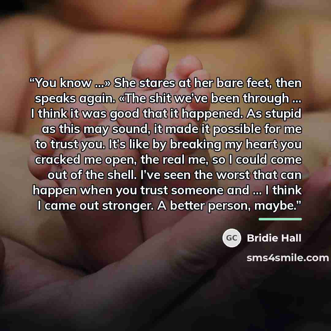 “You know …» She stares at her bare feet, then speaks again. «The shit we’ve been through … I think it was good that it happened. As stupid as this may sound, it made it possible for me to trust you. It’s like by breaking my heart you cracked me open, the real me, so I could come out of the shell…” quote by Bridie Hall