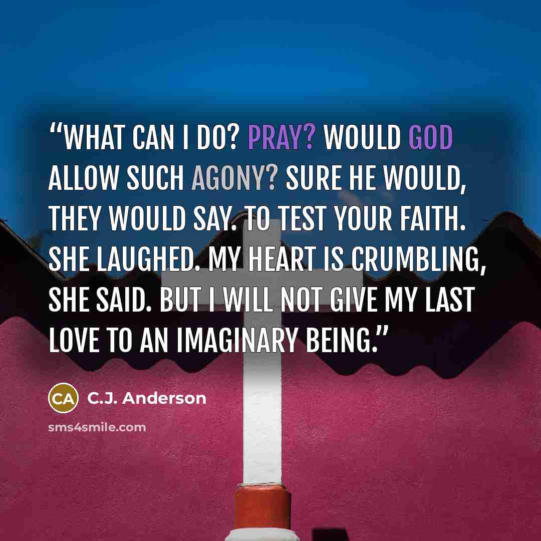 “What can I do? Pray? Would God allow such agony? Sure he would, they would say. To test your faith. She laughed. My heart is crumbling, she said. But I will not give my last love to an imaginary being.” quote by C.J. Anderson