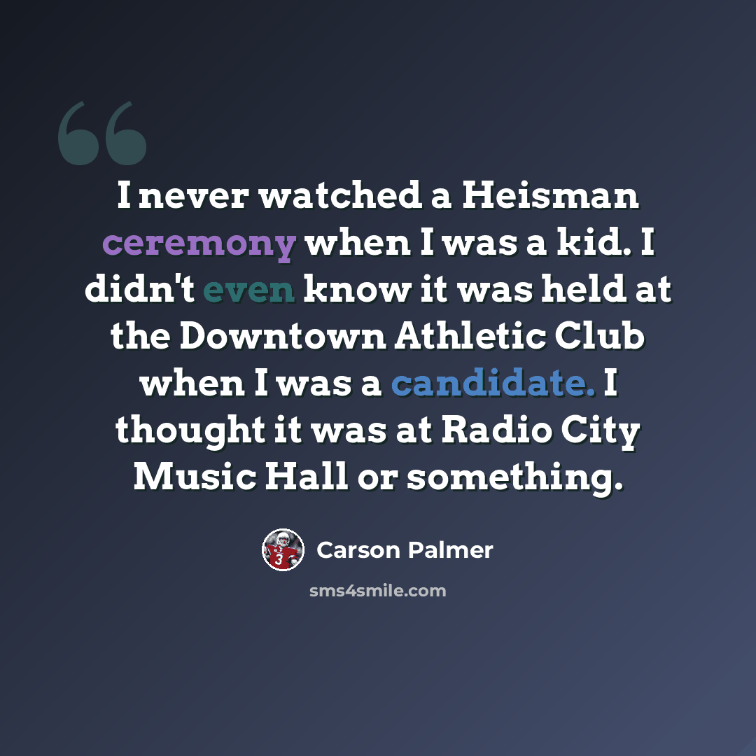 “I never watched a Heisman ceremony when I was a kid. I didn't even know it was held at the Downtown Athletic Club when I was a candidate. I thought it was at Radio City Music Hall or something.” quote by Carson Palmer