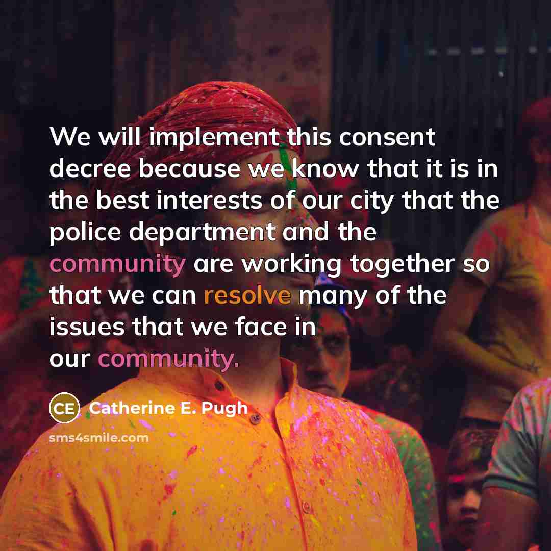 “We will implement this consent decree because we know that it is in the best interests of our city that the police department and the community are working together so that we can resolve many of the issues that we face in our community.” quote by Catherine E. Pugh