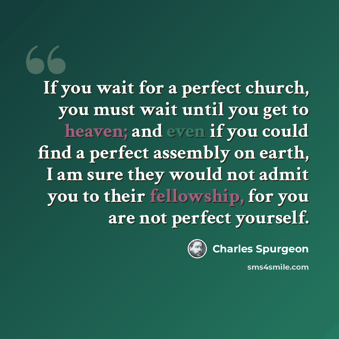 “If you wait for a perfect church, you must wait until you get to heaven; and even if you could find a perfect assembly on earth, I am sure they would not admit you to their fellowship, for you are not perfect yourself.” quote by Charles Spurgeon
