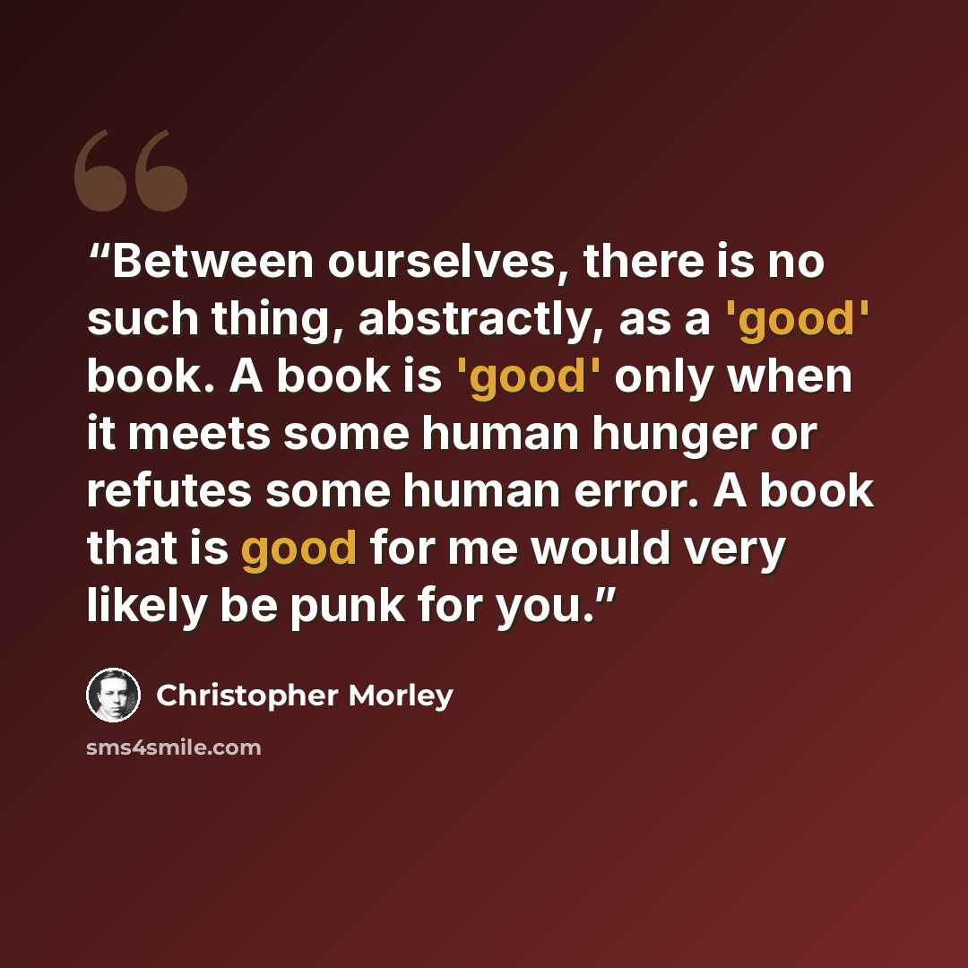 “Between ourselves, there is no such thing, abstractly, as a 'good' book. A book is 'good' only when it meets some human hunger or refutes some human error. A book that is good for me would very likely be punk for you.” quote by Christopher Morley