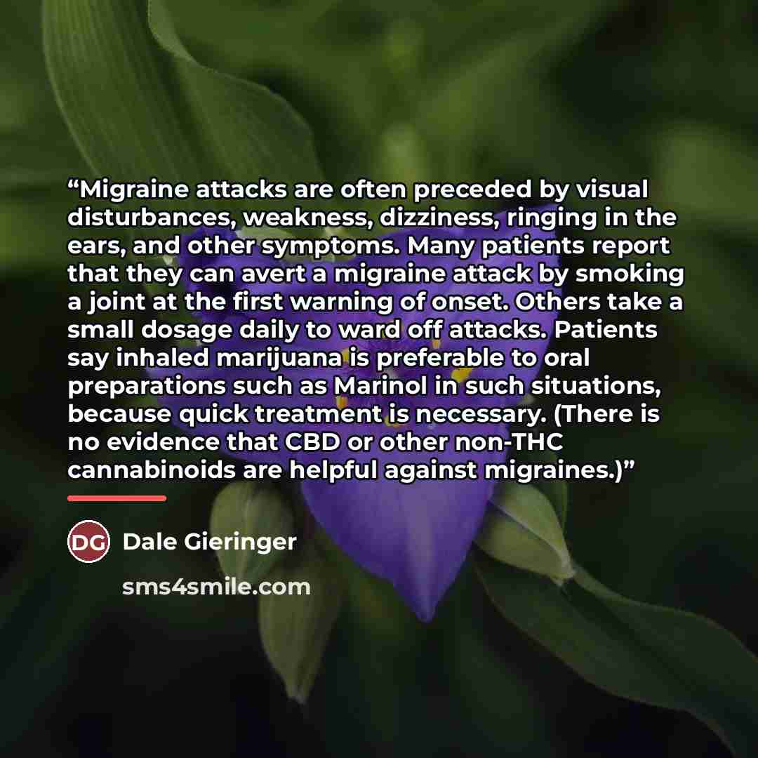 “Migraine attacks are often preceded by visual disturbances, weakness, dizziness, ringing in the ears, and other symptoms. Many patients report that they can avert a migraine attack by smoking a joint at the first warning of onset. Others take a small dosage daily to ward off attacks. Patients say…” quote by Dale Gieringer
