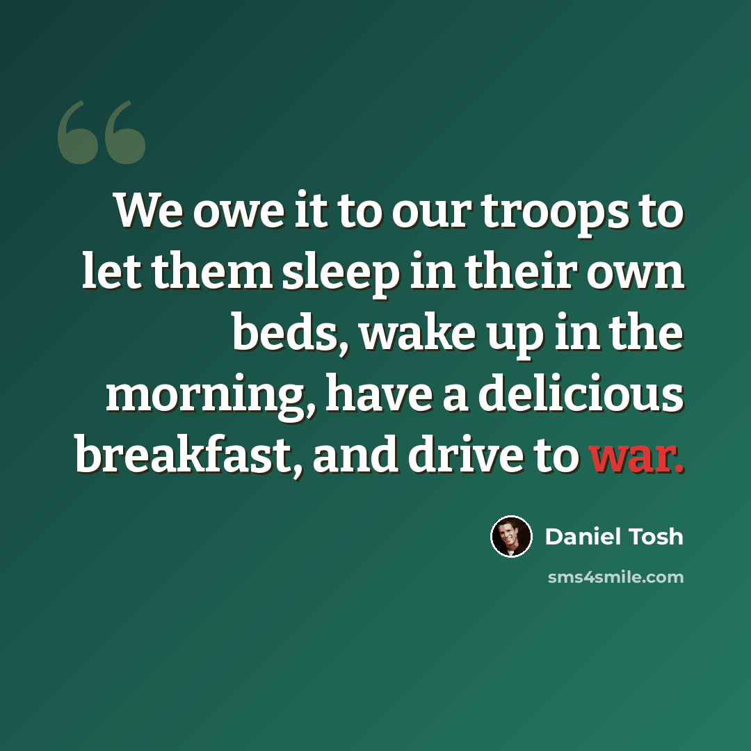 “We owe it to our troops to let them sleep in their own beds, wake up in the morning, have a delicious breakfast, and drive to war.” quote by Daniel Tosh