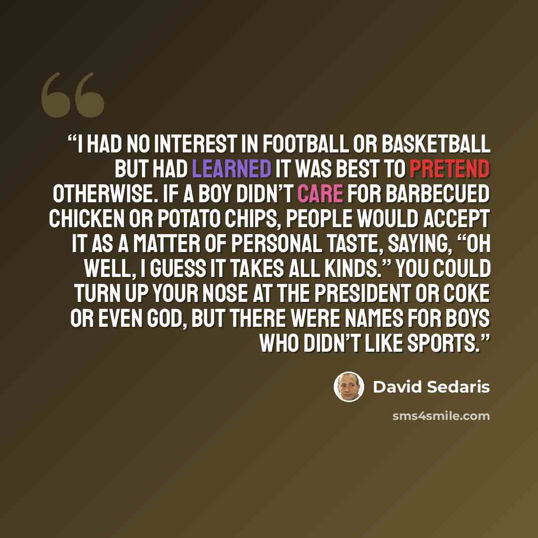 “I had no interest in football or basketball but had learned it was best to pretend otherwise. If a boy didn’t care for barbecued chicken or potato chips, people would accept it as a matter of personal taste, saying, “Oh well, I guess it takes all kinds.” You could turn up your nose at the…” quote by David Sedaris