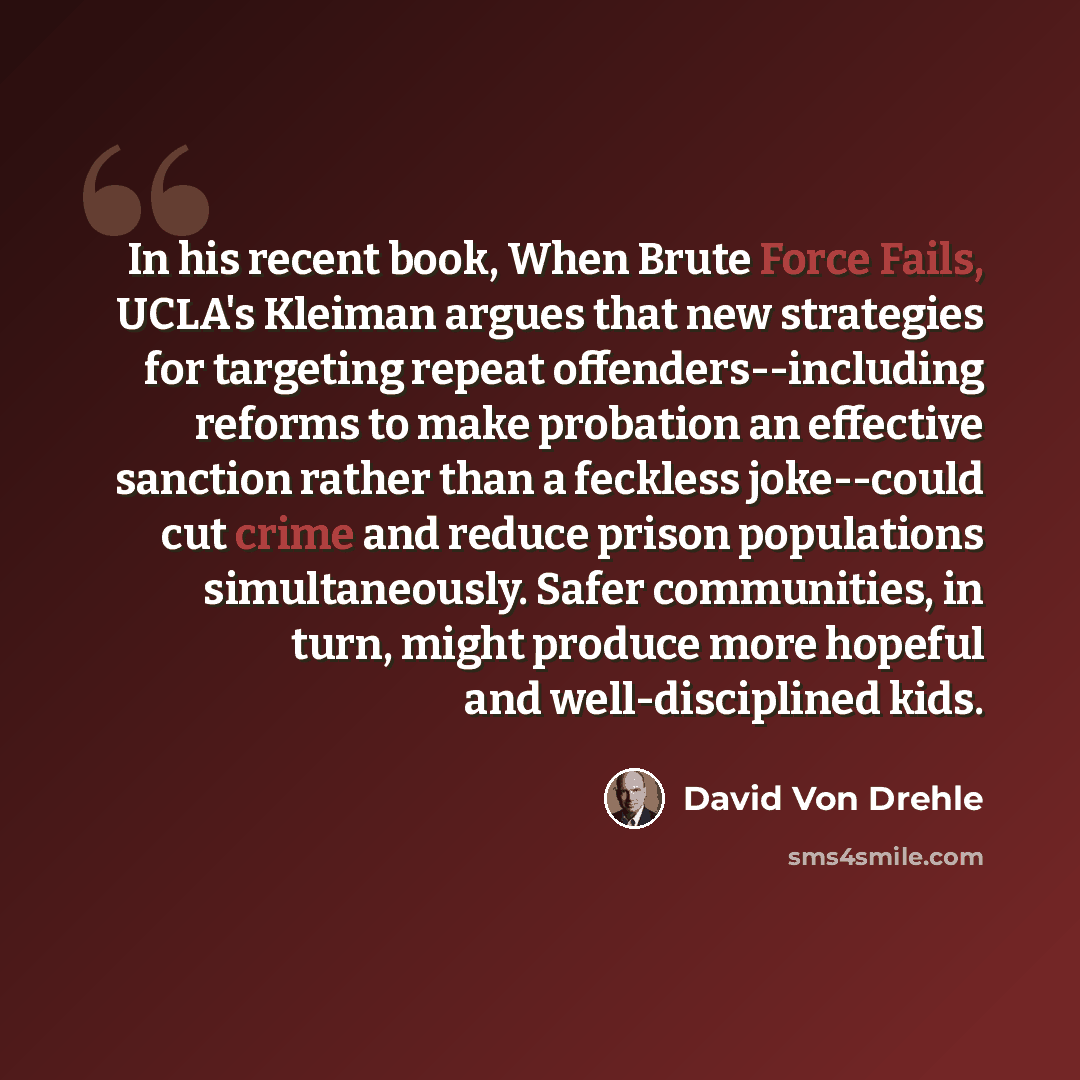 “In his recent book, When Brute Force Fails, UCLA's Kleiman argues that new strategies for targeting repeat offenders--including reforms to make probation an effective sanction rather than a feckless joke--could cut crime and reduce prison populations simultaneously. Safer communities, in turn…” quote by David Von Drehle
