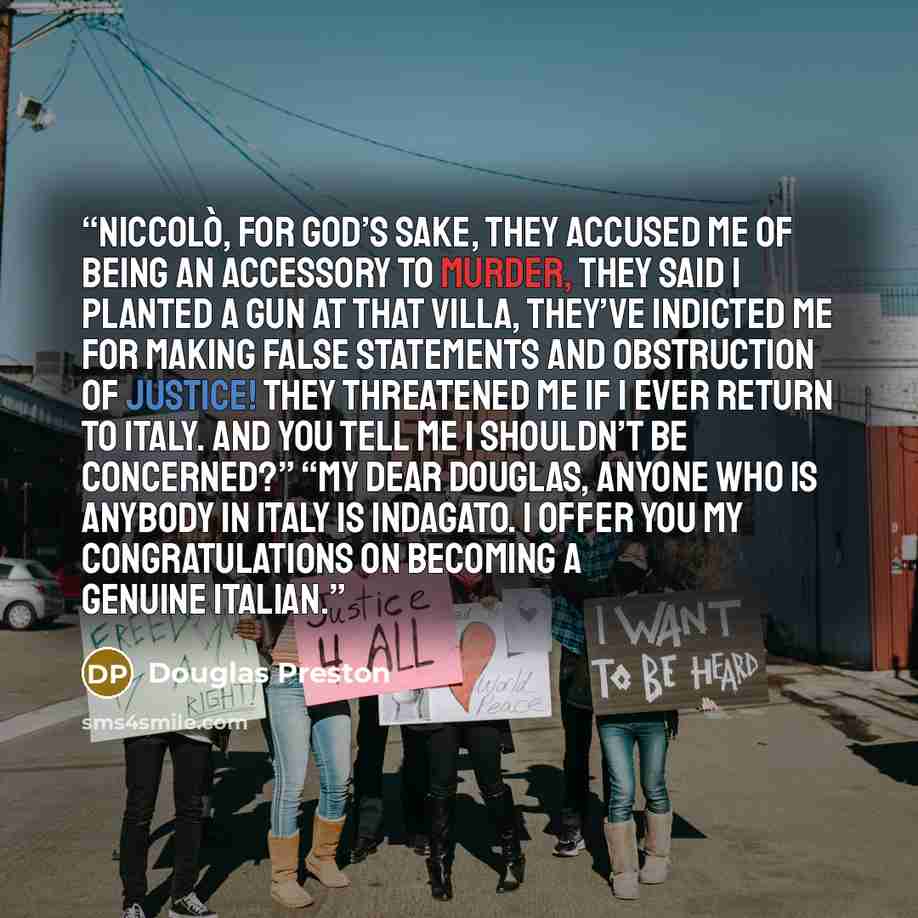 “Niccolò, for God’s sake, they accused me of being an accessory to murder, they said I planted a gun at that villa, they’ve indicted me for making false statements and obstruction of justice! They threatened me if I ever return to Italy. And you tell me I shouldn’t be concerned?” “My dear Douglas…” quote by Douglas Preston