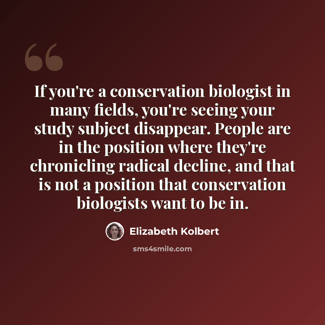 “If you're a conservation biologist in many fields, you're seeing your study subject disappear. People are in the position where they're chronicling radical decline, and that is not a position that conservation biologists want to be in.” quote by Elizabeth Kolbert