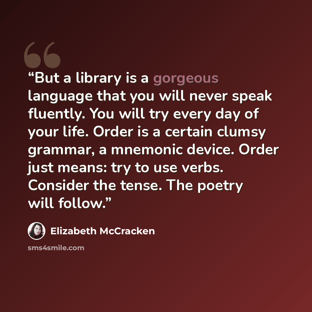 “But a library is a gorgeous language that you will never speak fluently. You will try every day of your life. Order is a certain clumsy grammar, a mnemonic device. Order just means: try to use verbs. Consider the tense. The poetry will follow.” quote by Elizabeth McCracken