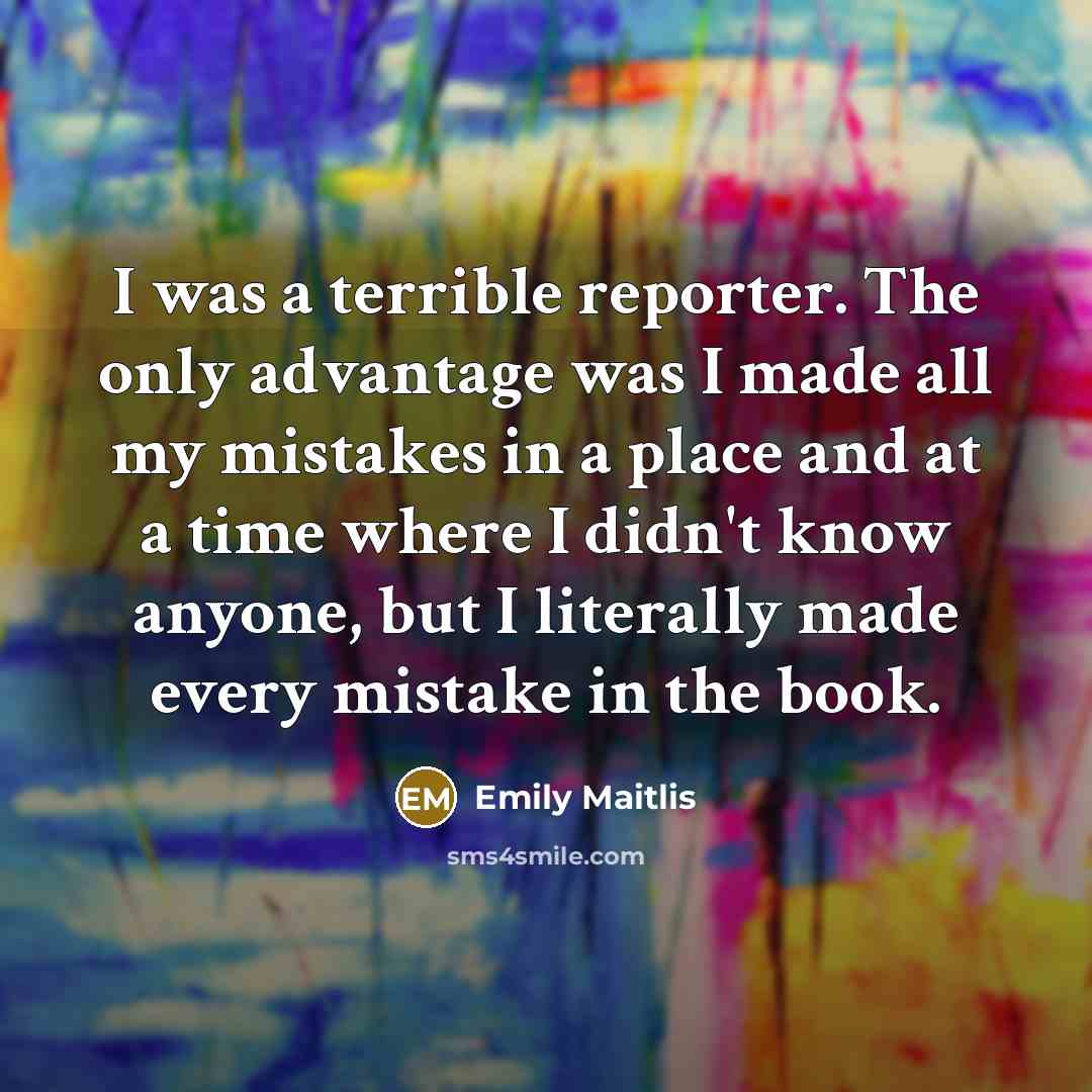“I was a terrible reporter. The only advantage was I made all my mistakes in a place and at a time where I didn't know anyone, but I literally made every mistake in the book.” quote by Emily Maitlis