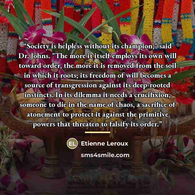 “Society is helpless without its champion," said Dr. Johns. "The more it itself employs its own will toward order, the more it is removed from the soil in which it roots; its freedom of will becomes a source of transgression against its deep-rooted instincts. In its dilemma it needs a crucifixion…” quote by Etienne Leroux