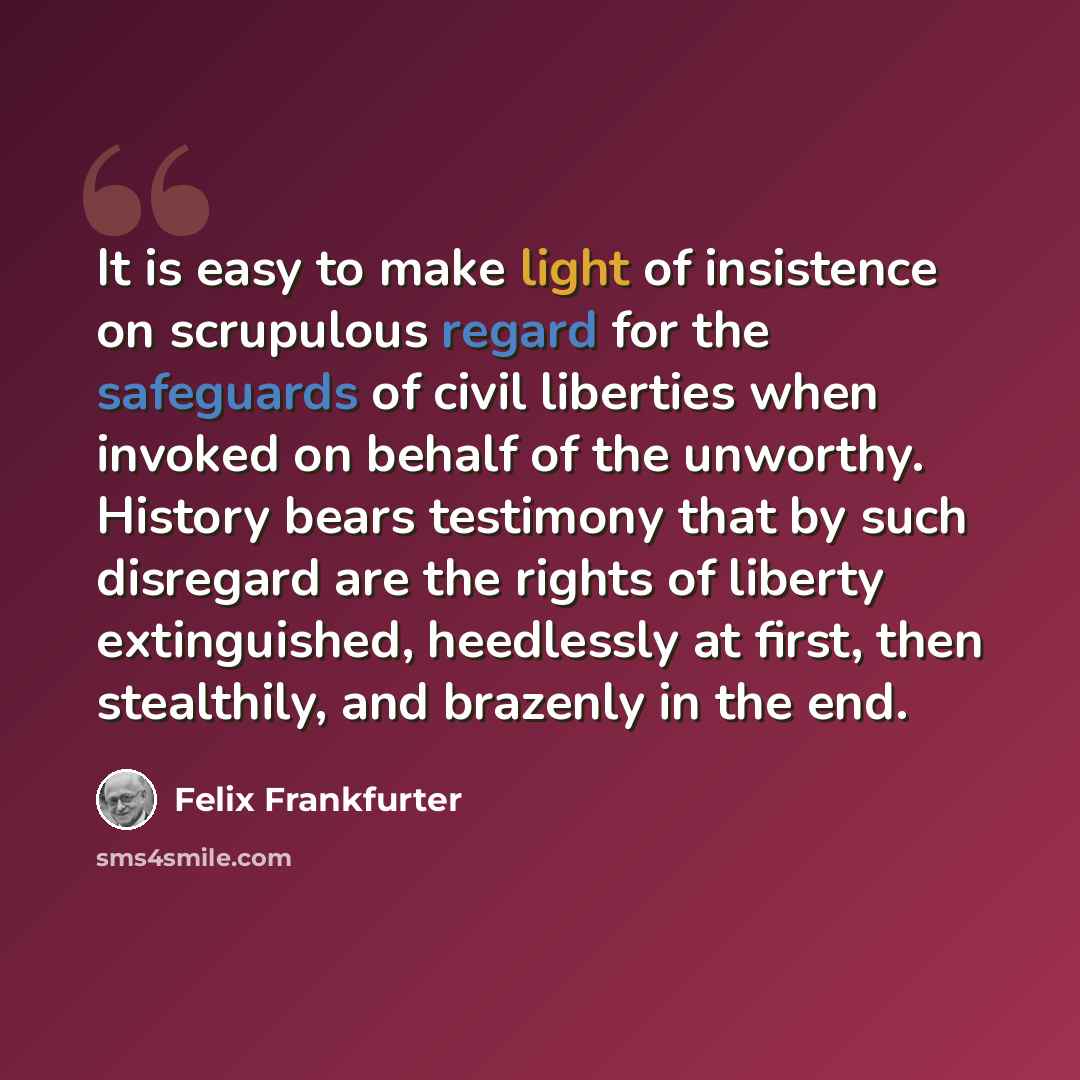 “It is easy to make light of insistence on scrupulous regard for the safeguards of civil liberties when invoked on behalf of the unworthy. History bears testimony that by such disregard are the rights of liberty extinguished, heedlessly at first, then stealthily, and brazenly in the end.” quote by Felix Frankfurter