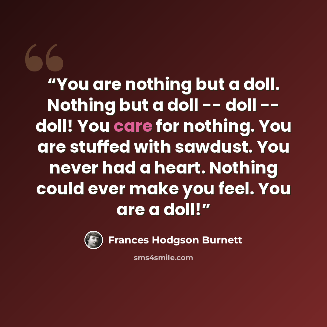 “You are nothing but a doll. Nothing but a doll -- doll -- doll! You care for nothing. You are stuffed with sawdust. You never had a heart. Nothing could ever make you feel. You are a doll!” quote by Frances Hodgson Burnett