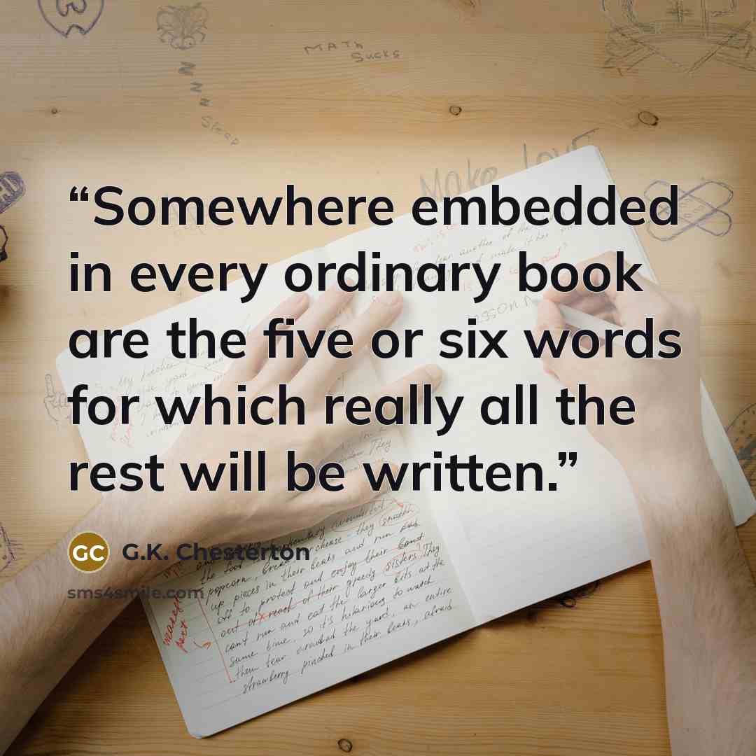 “Somewhere embedded in every ordinary book are the five or six words for which really all the rest will be written.” quote by G.K. Chesterton