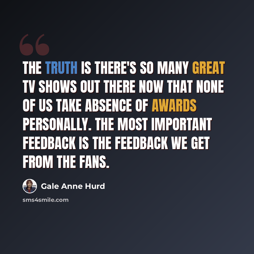 “The truth is there's so many great TV shows out there now that none of us take absence of awards personally. The most important feedback is the feedback we get from the fans.” quote by Gale Anne Hurd