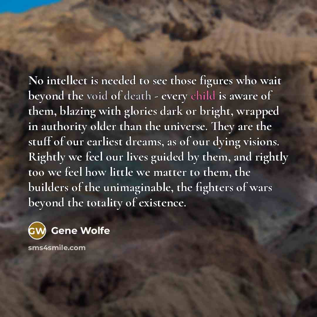“No intellect is needed to see those figures who wait beyond the void of death - every child is aware of them, blazing with glories dark or bright, wrapped in authority older than the universe. They are the stuff of our earliest dreams, as of our dying visions. Rightly we feel our lives guided by…” quote by Gene Wolfe