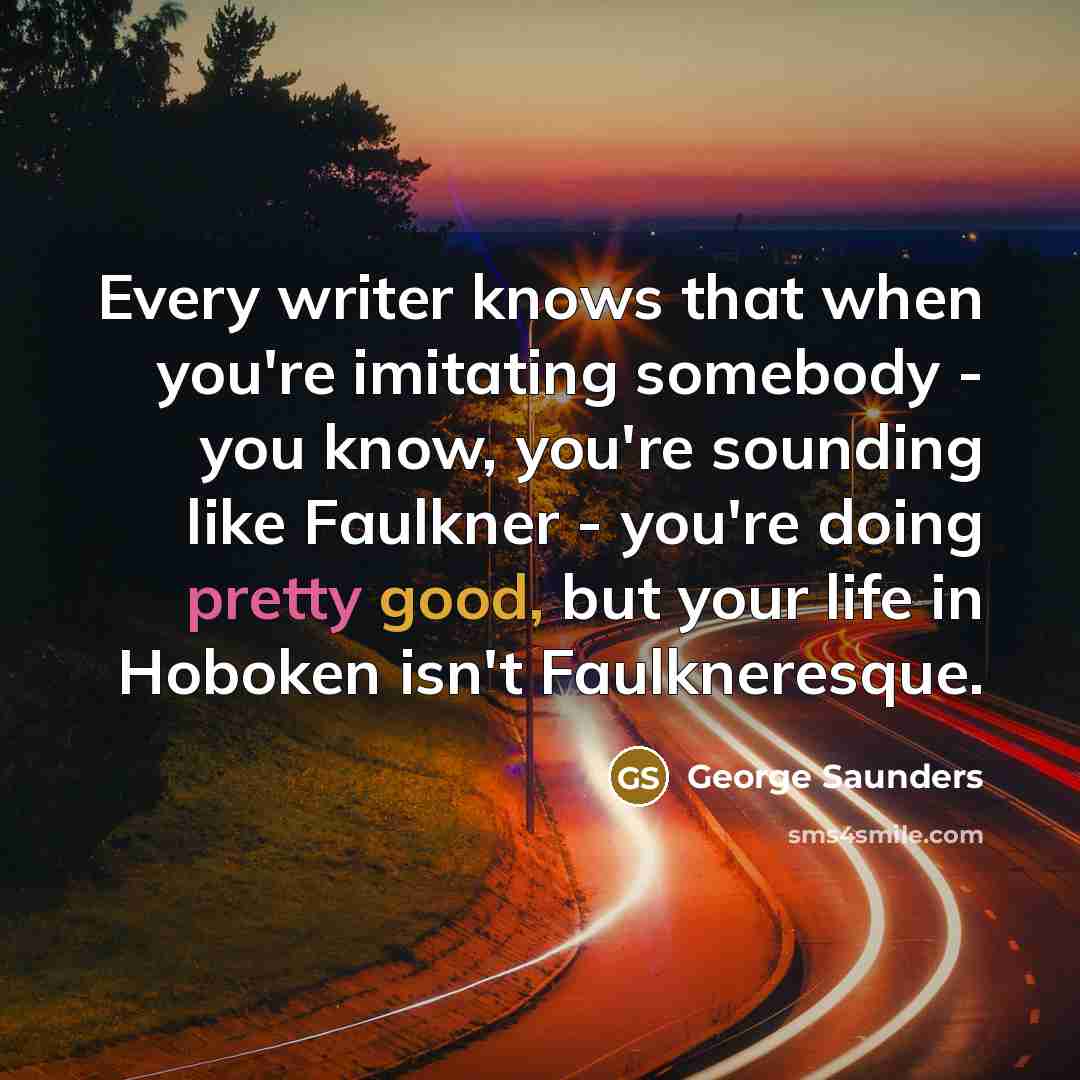 “Every writer knows that when you're imitating somebody - you know, you're sounding like Faulkner - you're doing pretty good, but your life in Hoboken isn't Faulkneresque.” quote by George Saunders