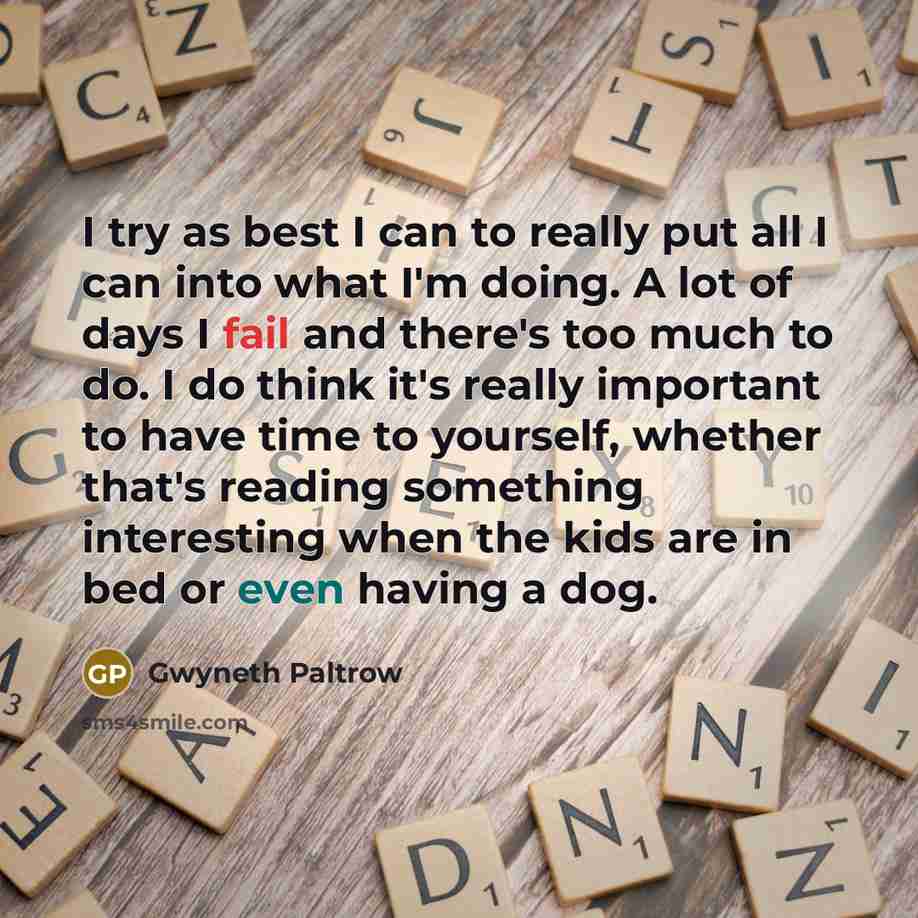“I try as best I can to really put all I can into what I'm doing. A lot of days I fail and there's too much to do. I do think it's really important to have time to yourself, whether that's reading something interesting when the kids are in bed or even having a dog.” quote by Gwyneth Paltrow