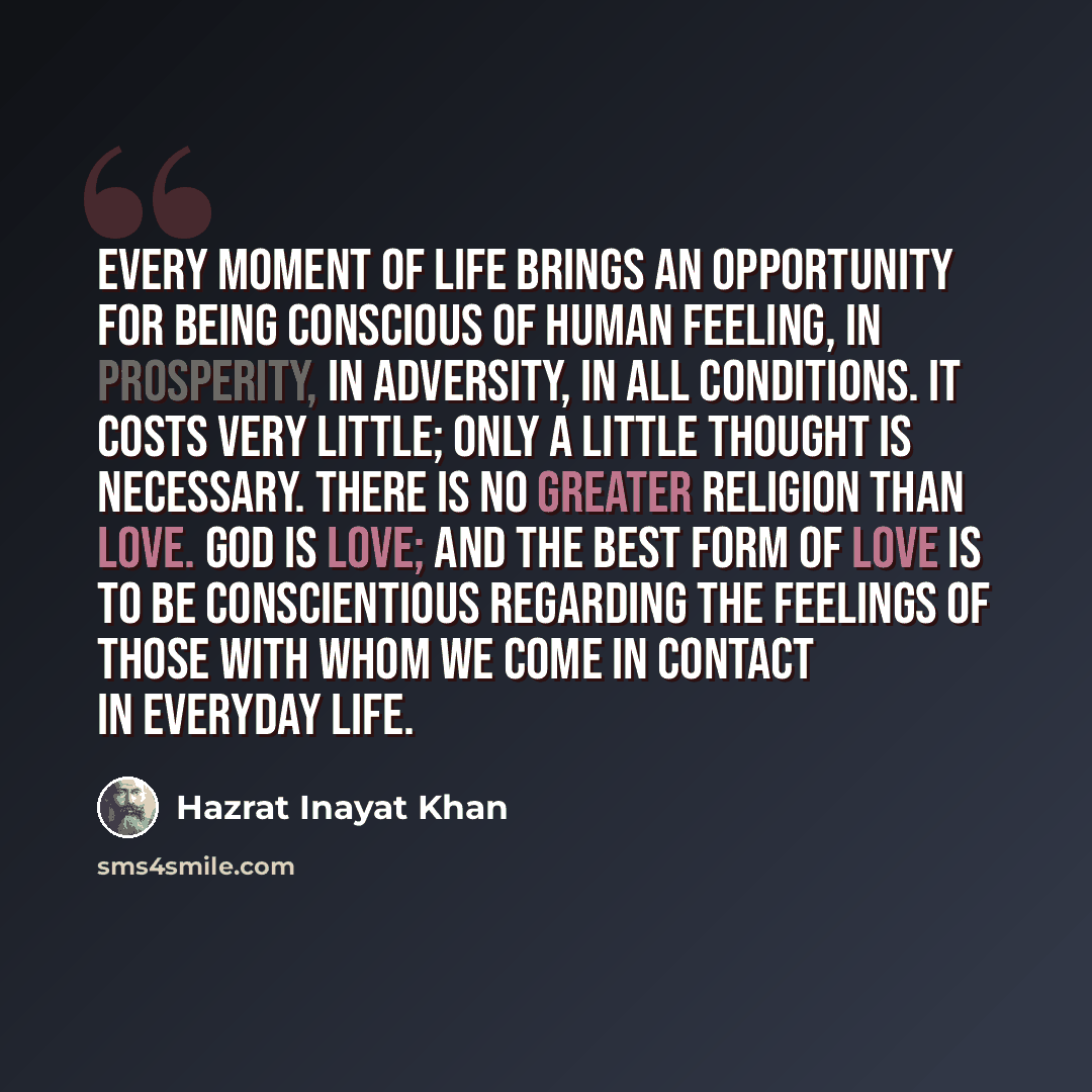 “Every moment of life brings an opportunity for being conscious of human feeling, in prosperity, in adversity, in all conditions. It costs very little; only a little thought is necessary. There is no greater religion than love. God is love; and the best form of love is to be conscientious regarding…” quote by Hazrat Inayat Khan