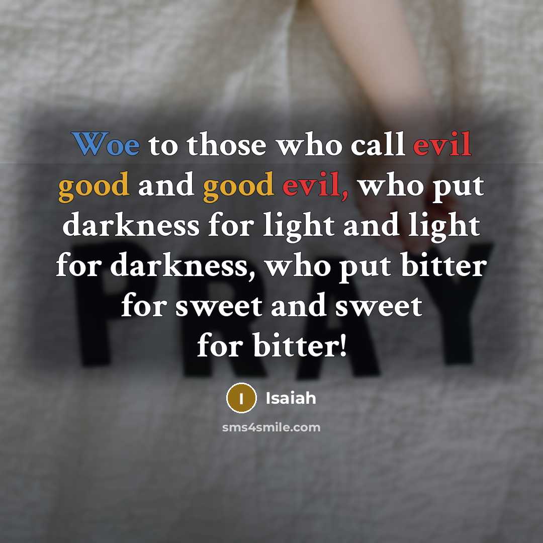 “Woe to those who call evil good and good evil, who put darkness for light and light for darkness, who put bitter for sweet and sweet for bitter!” quote by Isaiah