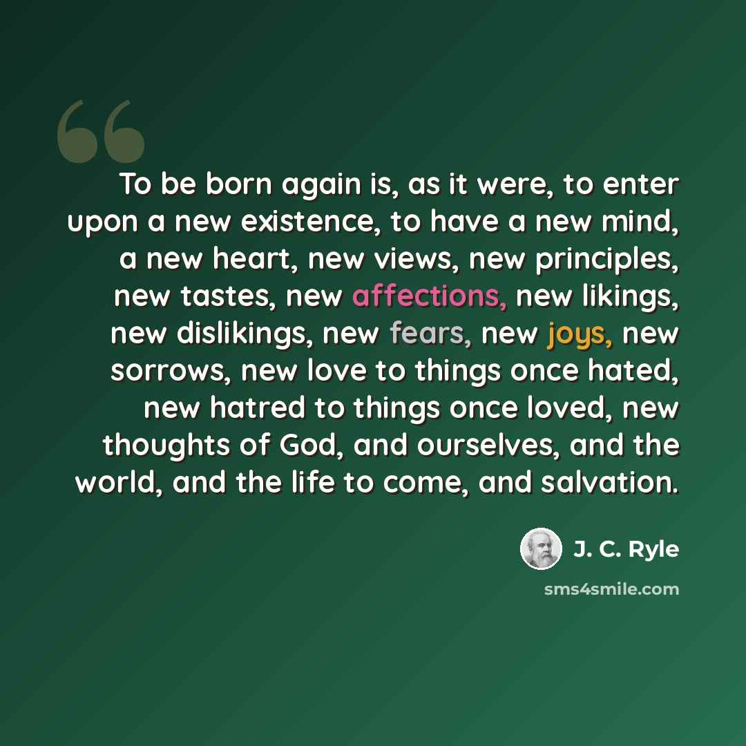 “To be born again is, as it were, to enter upon a new existence, to have a new mind, a new heart, new views, new principles, new tastes, new affections, new likings, new dislikings, new fears, new joys, new sorrows, new love to things once hated, new hatred to things once loved, new thoughts of…” quote by J. C. Ryle