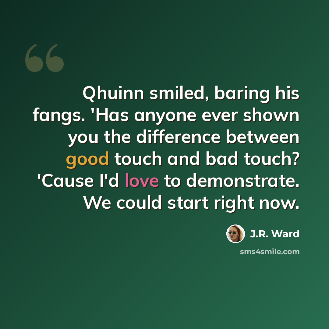 “Qhuinn smiled, baring his fangs. 'Has anyone ever shown you the difference between good touch and bad touch? 'Cause I'd love to demonstrate. We could start right now.” quote by J.R. Ward