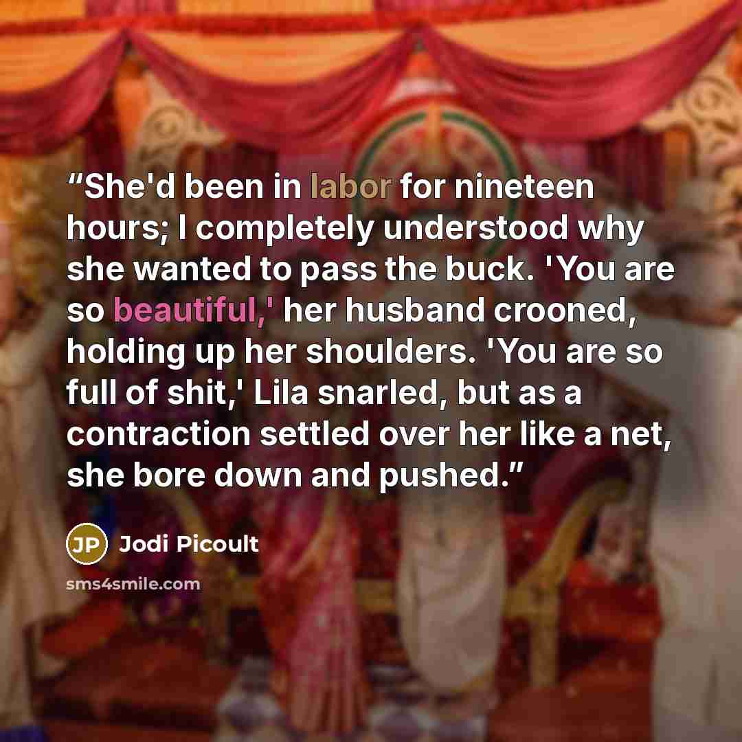 “She'd been in labor for nineteen hours; I completely understood why she wanted to pass the buck. 'You are so beautiful,' her husband crooned, holding up her shoulders. 'You are so full of shit,' Lila snarled, but as a contraction settled over her like a net, she bore down and pushed.” quote by Jodi Picoult