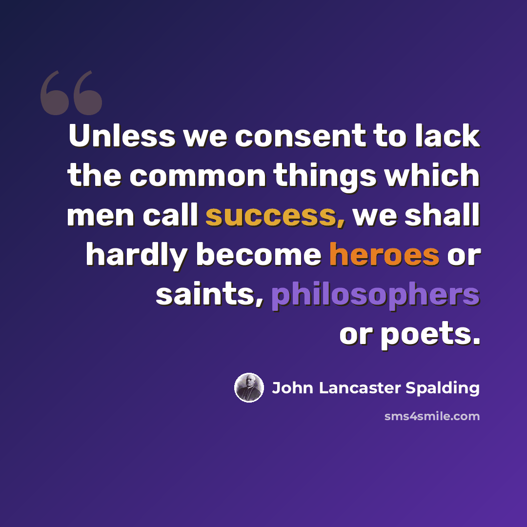 “Unless we consent to lack the common things which men call success, we shall hardly become heroes or saints, philosophers or poets.” quote by John Lancaster Spalding