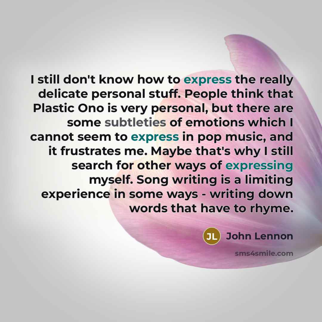 “I still don't know how to express the really delicate personal stuff. People think that Plastic Ono is very personal, but there are some subtleties of emotions which I cannot seem to express in pop music, and it frustrates me. Maybe that's why I still search for other ways of expressing myself…” quote by John Lennon