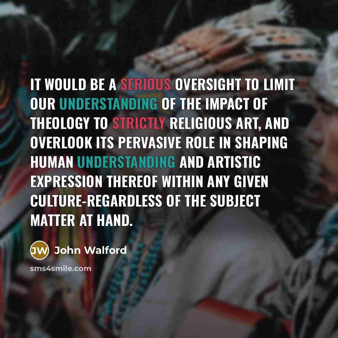 “It would be a serious oversight to limit our understanding of the impact of theology to strictly religious art, and overlook its pervasive role in shaping human understanding and artistic expression thereof within any given culture-regardless of the subject matter at hand.” quote by John Walford