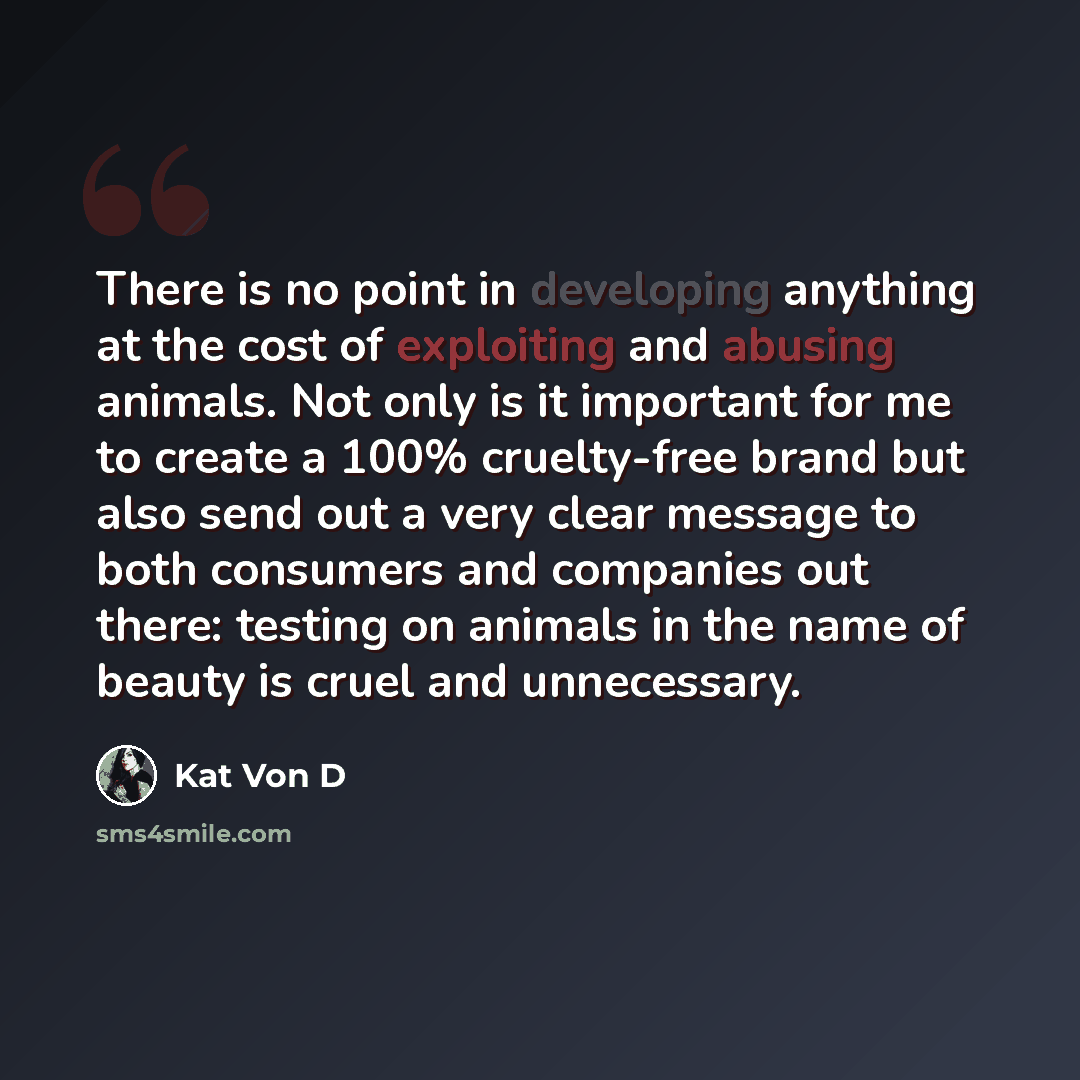 “There is no point in developing anything at the cost of exploiting and abusing animals. Not only is it important for me to create a 100% cruelty-free brand but also send out a very clear message to both consumers and companies out there: testing on animals in the name of beauty is cruel and…” quote by Kat Von D
