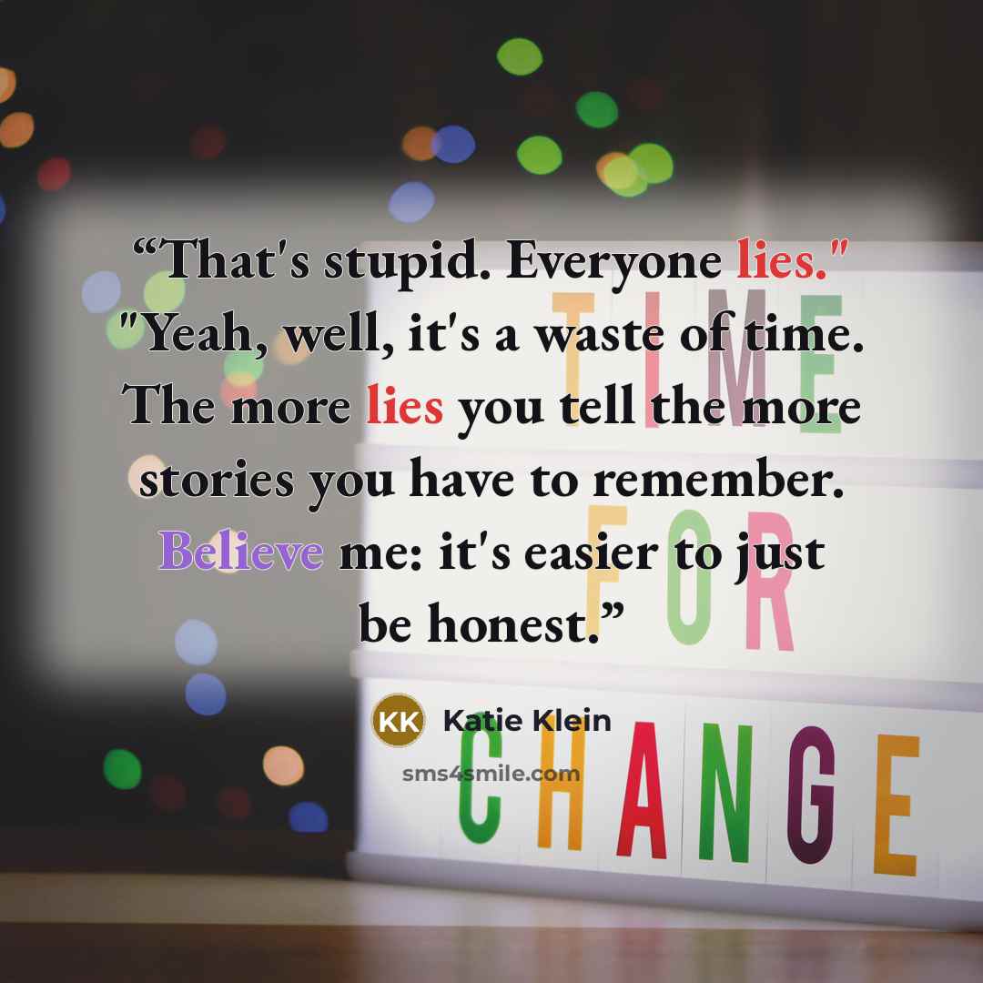 “That's stupid. Everyone lies." "Yeah, well, it's a waste of time. The more lies you tell the more stories you have to remember. Believe me: it's easier to just be honest.” quote by Katie Klein