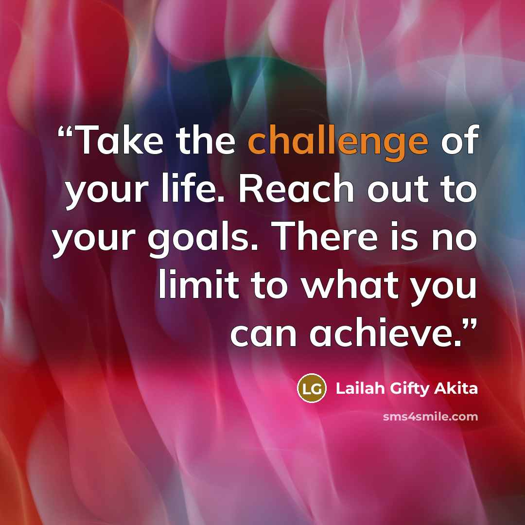 “Take the challenge of your life. Reach out to your goals. There is no limit to what you can achieve.” quote by Lailah Gifty Akita