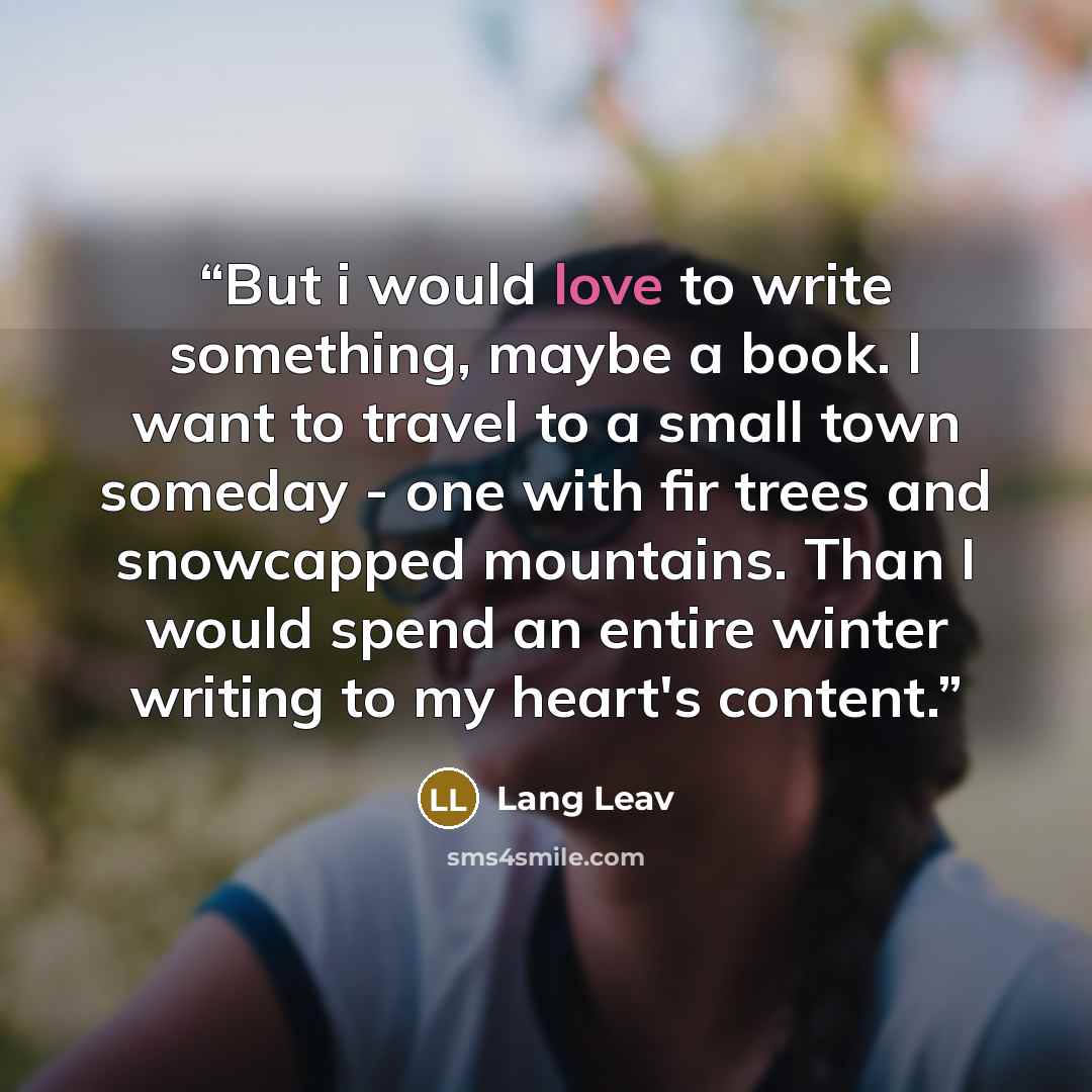 “But i would love to write something, maybe a book. I want to travel to a small town someday - one with fir trees and snowcapped mountains. Than I would spend an entire winter writing to my heart's content.” quote by Lang Leav