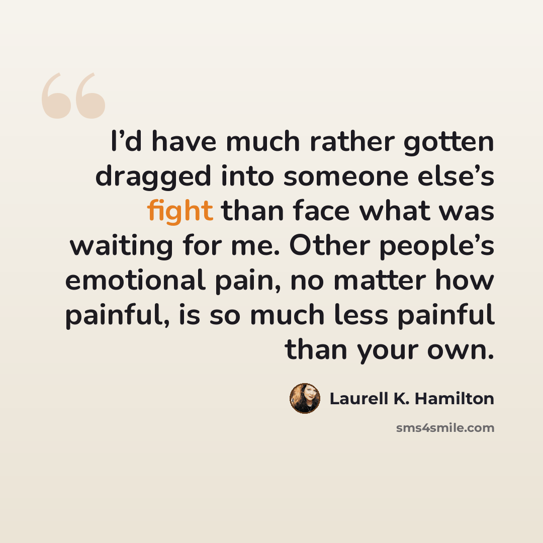 “I’d have much rather gotten dragged into someone else’s fight than face what was waiting for me. Other people’s emotional pain, no matter how painful, is so much less painful than your own.” quote by Laurell K. Hamilton