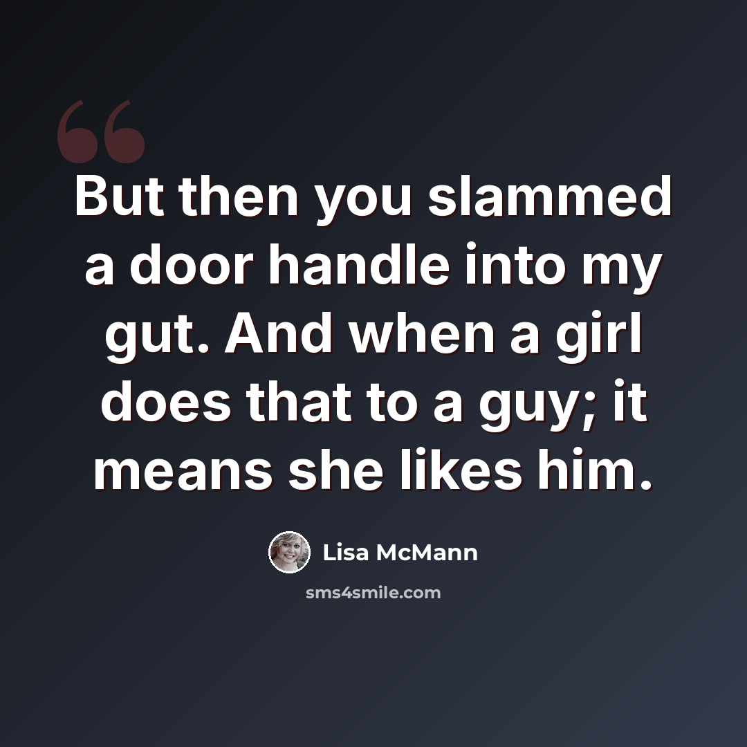 “But then you slammed a door handle into my gut. And when a girl does that to a guy; it means she likes him.” quote by Lisa McMann