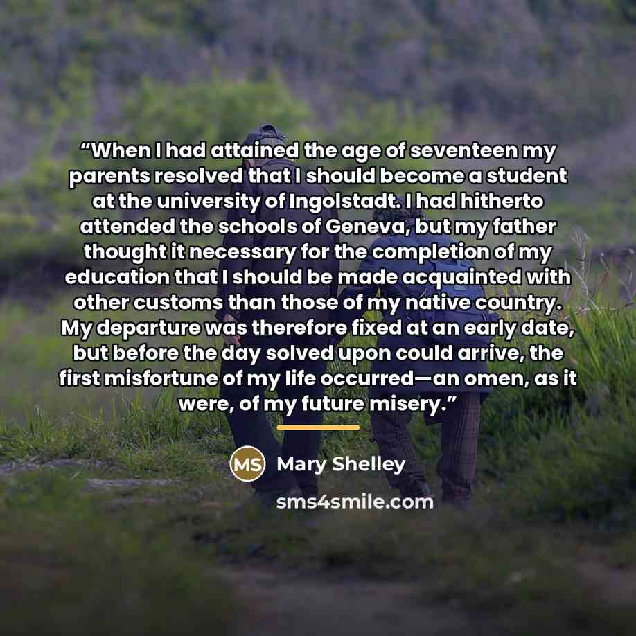 “When I had attained the age of seventeen my parents resolved that I should become a student at the university of Ingolstadt. I had hitherto attended the schools of Geneva, but my father thought it necessary for the completion of my education that I should be made acquainted with other customs than…” quote by Mary Shelley