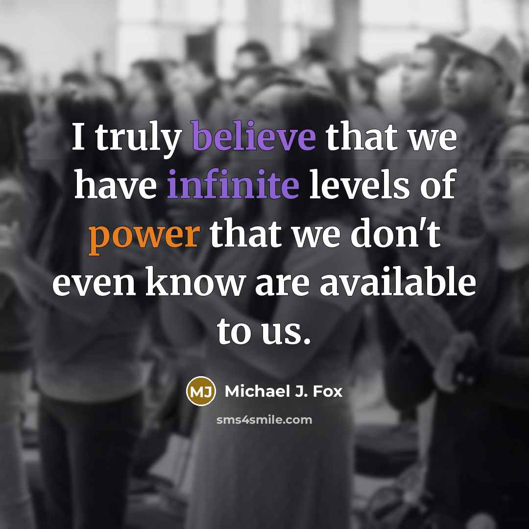 “I truly believe that we have infinite levels of power that we don't even know are available to us.” quote by Michael J. Fox