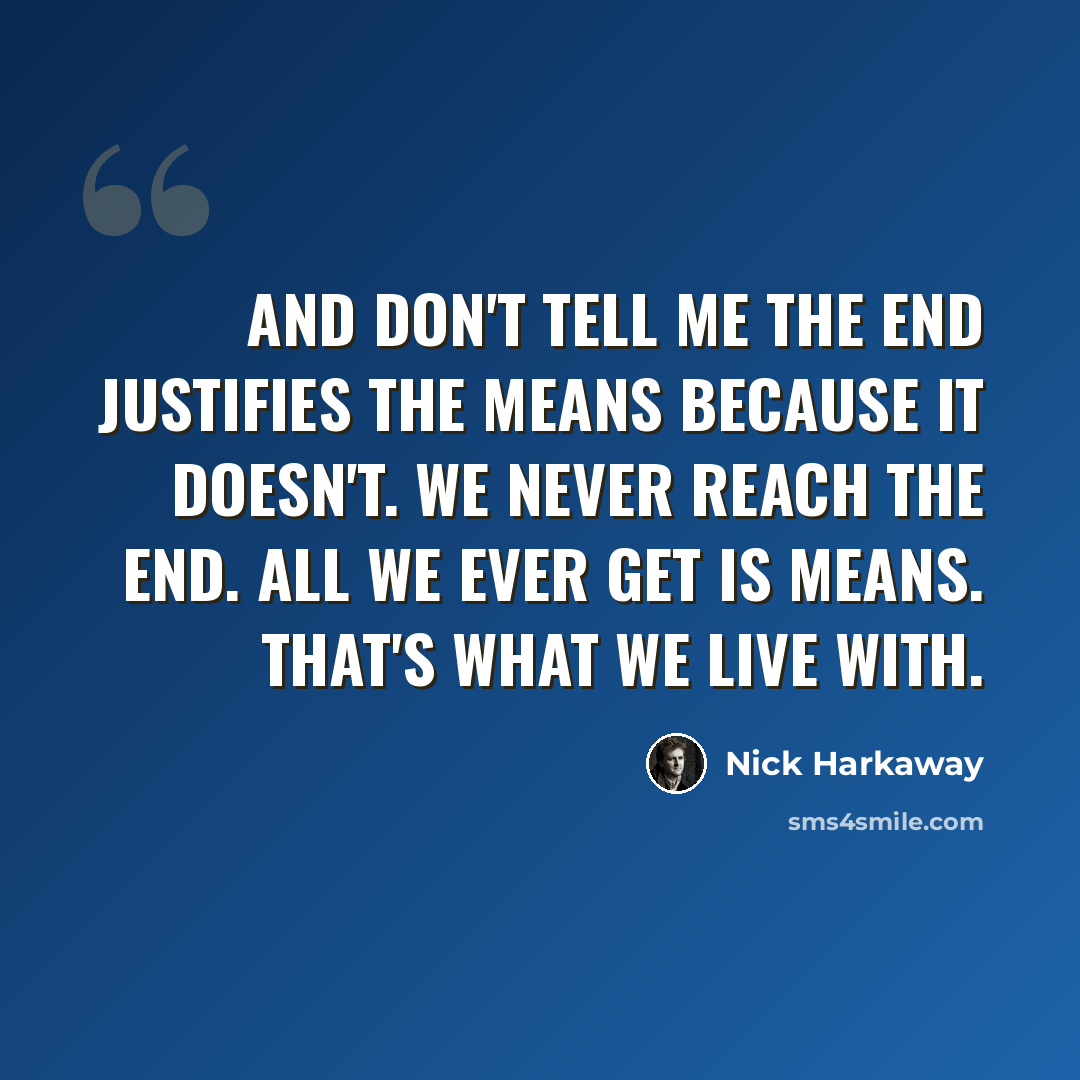 “And don't tell me the end justifies the means because it doesn't. We never reach the end. All we ever get is means. That's what we live with.” quote by Nick Harkaway