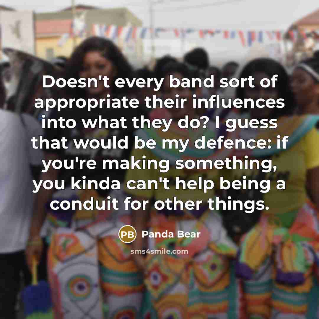 “Doesn't every band sort of appropriate their influences into what they do? I guess that would be my defence: if you're making something, you kinda can't help being a conduit for other things.” quote by Panda Bear