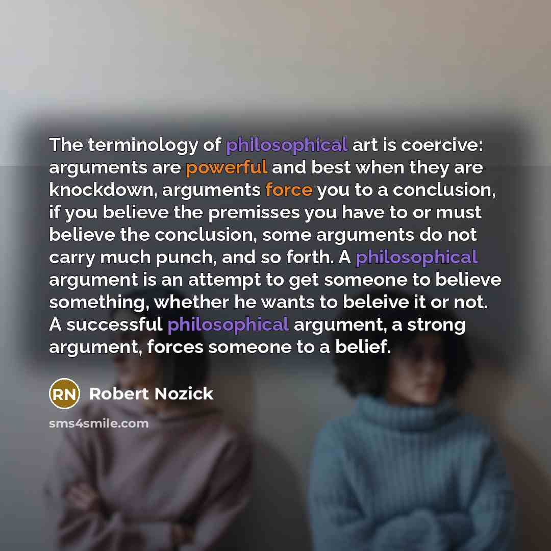 “The terminology of philosophical art is coercive: arguments are powerful and best when they are knockdown, arguments force you to a conclusion, if you believe the premisses you have to or must believe the conclusion, some arguments do not carry much punch, and so forth. A philosophical argument is…” quote by Robert Nozick