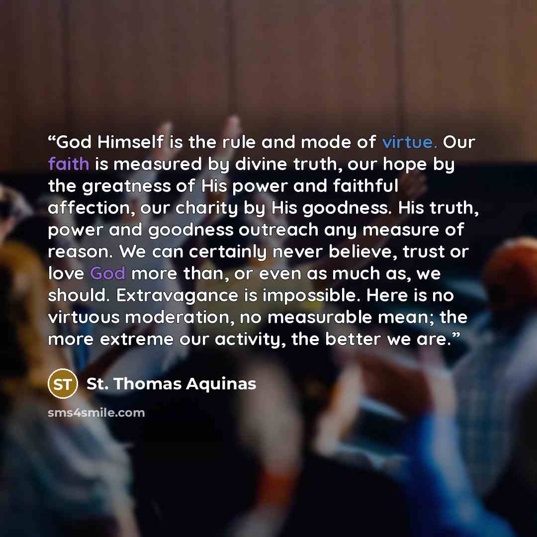 “God Himself is the rule and mode of virtue. Our faith is measured by divine truth, our hope by the greatness of His power and faithful affection, our charity by His goodness. His truth, power and goodness outreach any measure of reason. We can certainly never believe, trust or love God more than…” quote by St. Thomas Aquinas