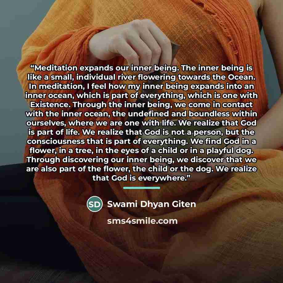 “Meditation expands our inner being. The inner being is like a small, individual river flowering towards the Ocean. In meditation, I feel how my inner being expands into an inner ocean, which is part of everything, which is one with Existence. Through the inner being, we come in contact with the…” quote by Swami Dhyan Giten