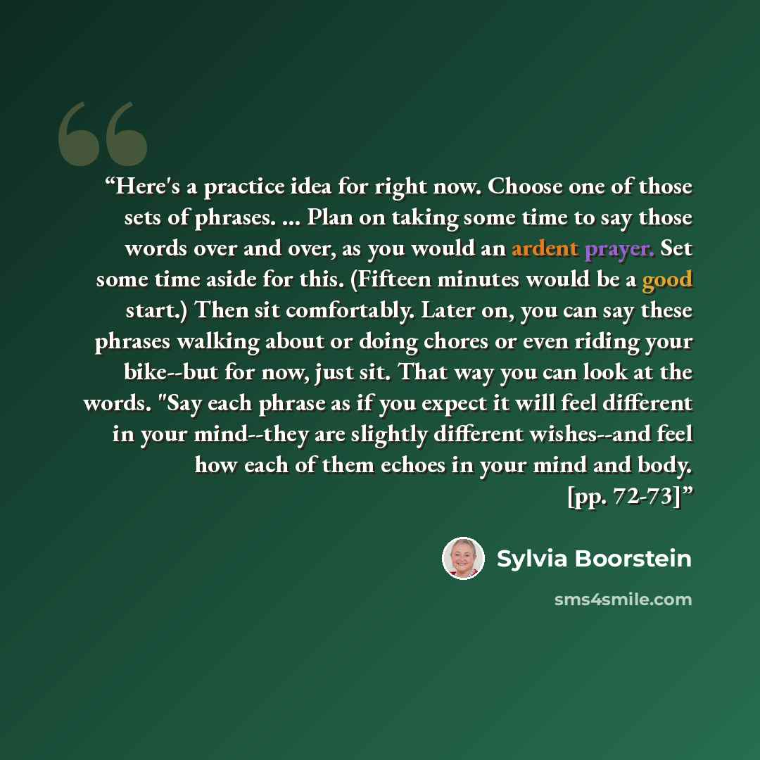 “Here's a practice idea for right now. Choose one of those sets of phrases. ... Plan on taking some time to say those words over and over, as you would an ardent prayer. Set some time aside for this. (Fifteen minutes would be a good start.) Then sit comfortably. Later on, you can say these phrases…” quote by Sylvia Boorstein