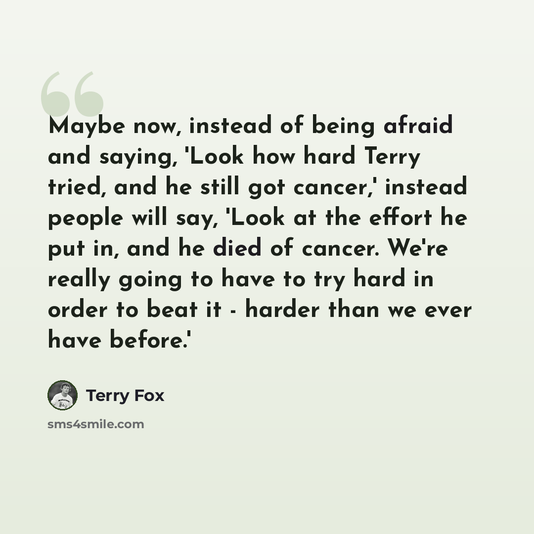 “Maybe now, instead of being afraid and saying, 'Look how hard Terry tried, and he still got cancer,' instead people will say, 'Look at the effort he put in, and he died of cancer. We're really going to have to try hard in order to beat it - harder than we ever have before.'” quote by Terry Fox