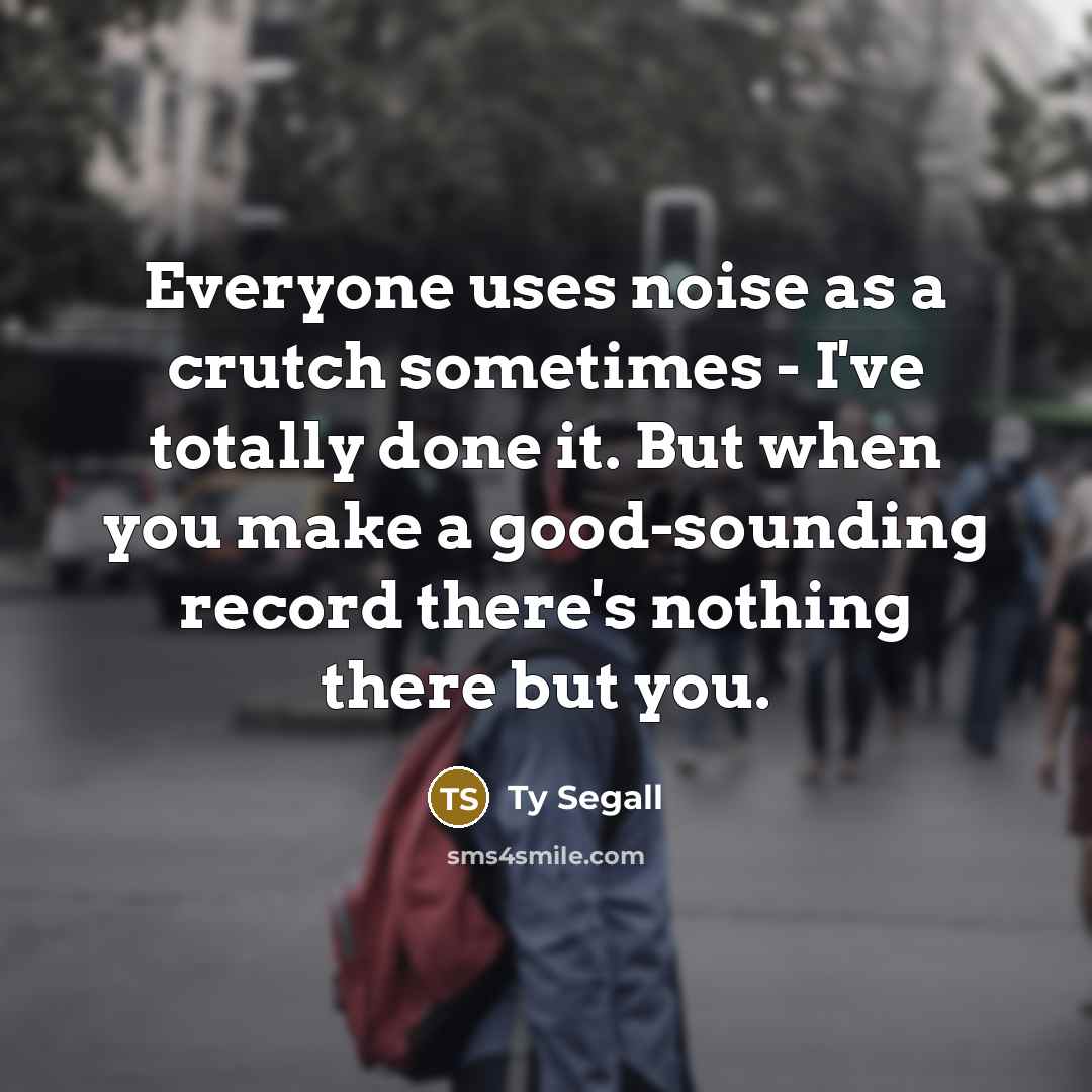 “Everyone uses noise as a crutch sometimes - I've totally done it. But when you make a good-sounding record there's nothing there but you.” quote by Ty Segall