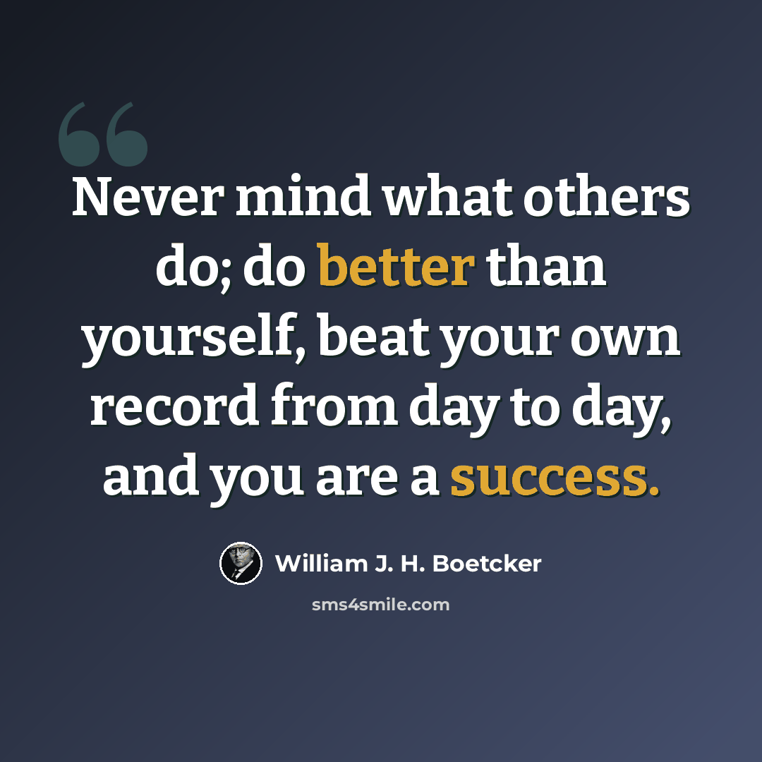 “Never mind what others do; do better than yourself, beat your own record from day to day, and you are a success.” quote by William J. H. Boetcker