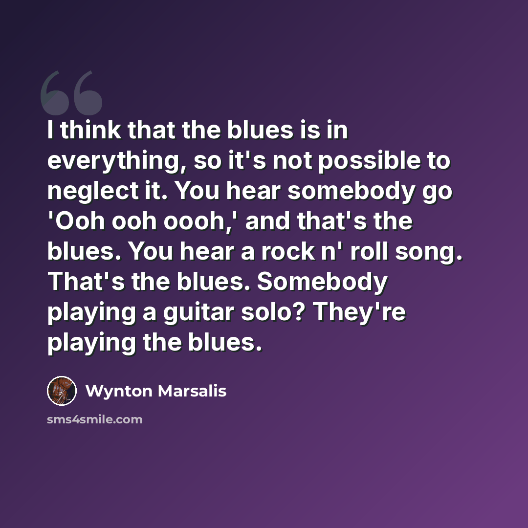 “I think that the blues is in everything, so it's not possible to neglect it. You hear somebody go 'Ooh ooh oooh,' and that's the blues. You hear a rock n' roll song. That's the blues. Somebody playing a guitar solo? They're playing the blues.” quote by Wynton Marsalis
